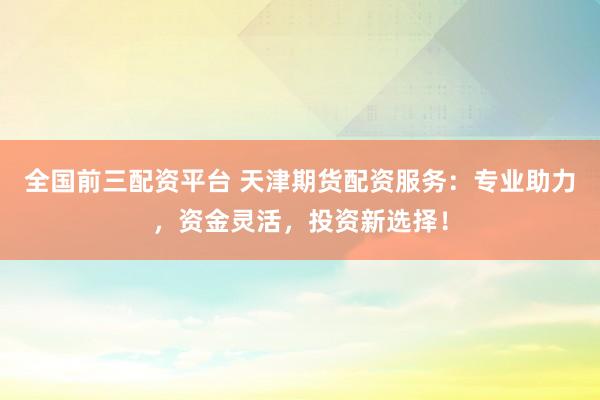 全国前三配资平台 天津期货配资服务：专业助力，资金灵活，投资新选择！