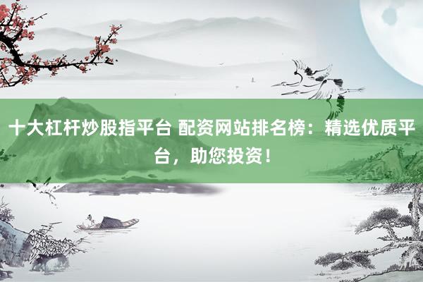 十大杠杆炒股指平台 配资网站排名榜：精选优质平台，助您投资！