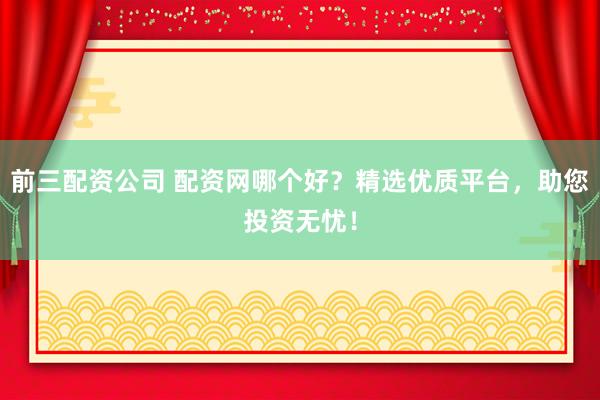 前三配资公司 配资网哪个好？精选优质平台，助您投资无忧！