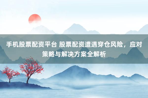 手机股票配资平台 股票配资遭遇穿仓风险，应对策略与解决方案全解析