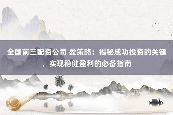 全国前三配资公司 盈策略：揭秘成功投资的关键，实现稳健盈利的必备指南