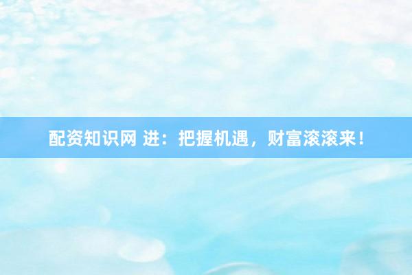 配资知识网 进：把握机遇，财富滚滚来！