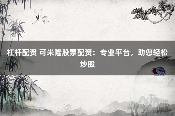 杠杆配资 可米隆股票配资：专业平台，助您轻松炒股