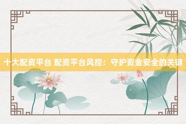 十大配资平台 配资平台风控：守护资金安全的关键