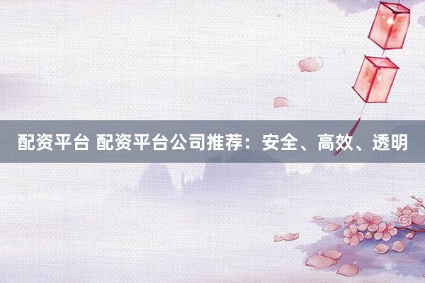 配资平台 配资平台公司推荐：安全、高效、透明