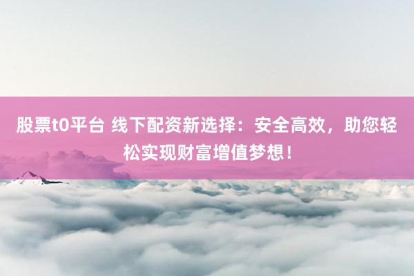 股票t0平台 线下配资新选择：安全高效，助您轻松实现财富增值梦想！