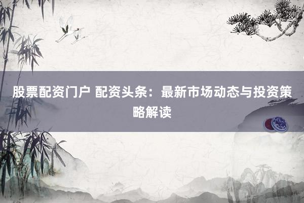 股票配资门户 配资头条：最新市场动态与投资策略解读