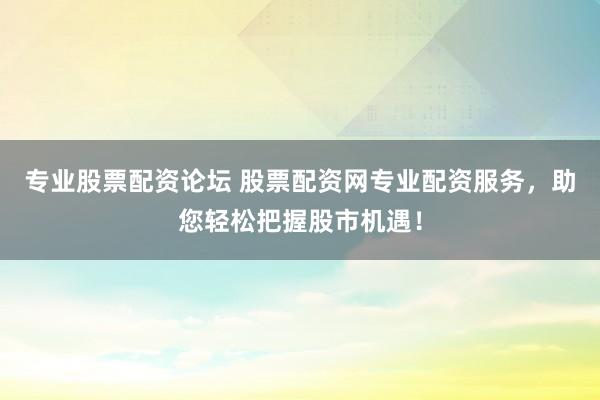 专业股票配资论坛 股票配资网专业配资服务，助您轻松把握股市机遇！