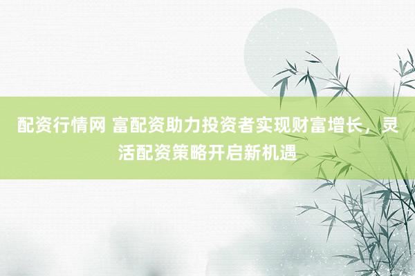 配资行情网 富配资助力投资者实现财富增长，灵活配资策略开启新机遇