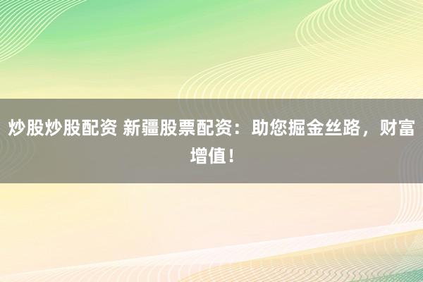 炒股炒股配资 新疆股票配资：助您掘金丝路，财富增值！