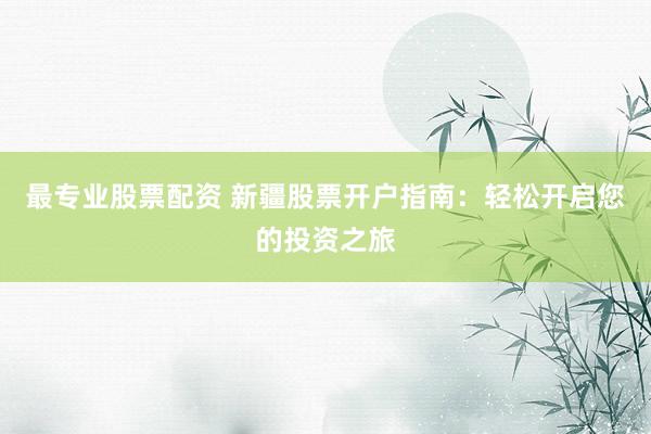 最专业股票配资 新疆股票开户指南：轻松开启您的投资之旅