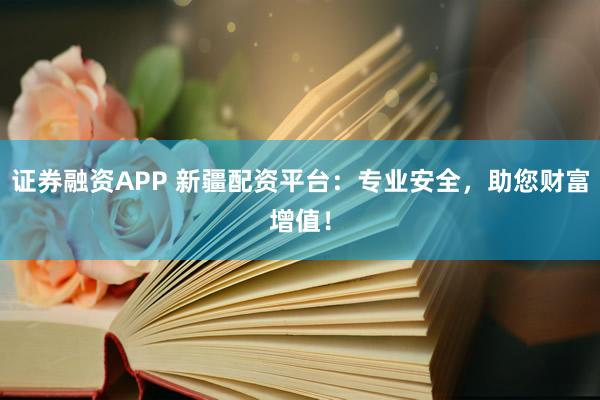 证券融资APP 新疆配资平台：专业安全，助您财富增值！