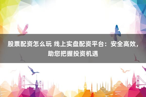 股票配资怎么玩 线上实盘配资平台：安全高效，助您把握投资机遇