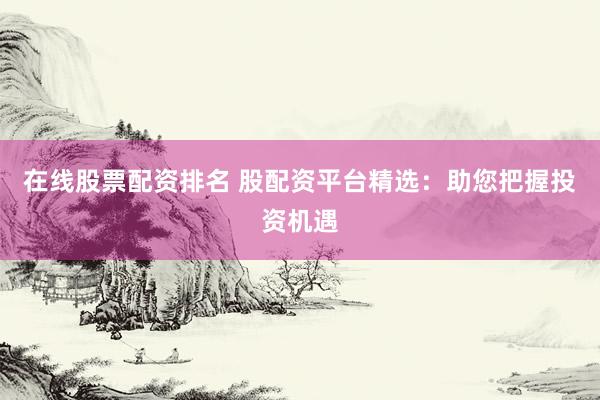 在线股票配资排名 股配资平台精选：助您把握投资机遇