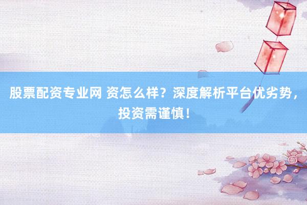 股票配资专业网 资怎么样？深度解析平台优劣势，投资需谨慎！