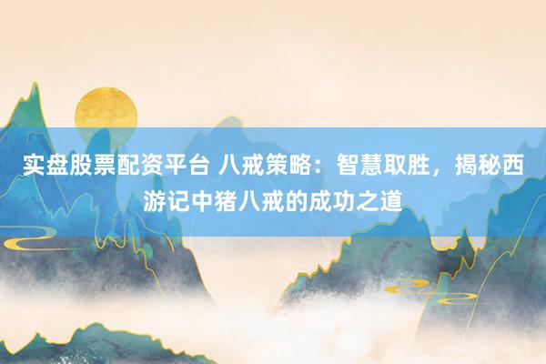 实盘股票配资平台 八戒策略：智慧取胜，揭秘西游记中猪八戒的成功之道