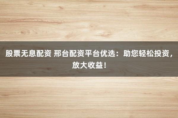 股票无息配资 邢台配资平台优选：助您轻松投资，放大收益！