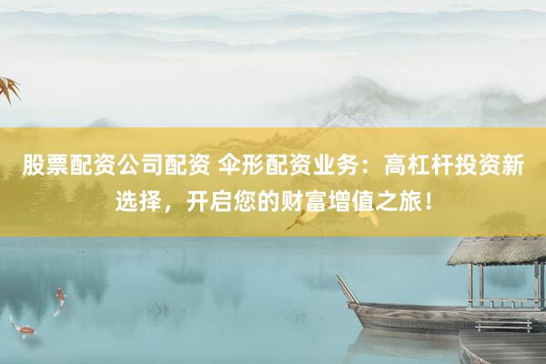 股票配资公司配资 伞形配资业务：高杠杆投资新选择，开启您的财富增值之旅！
