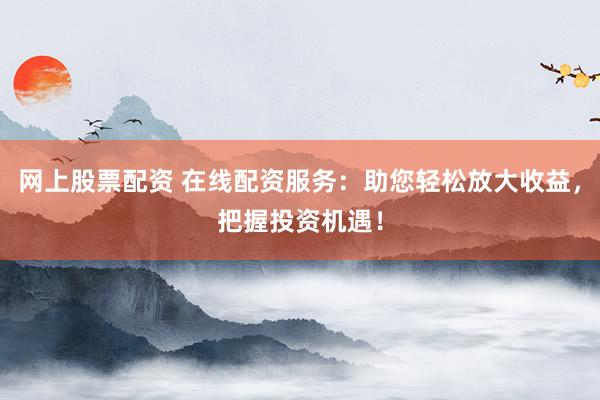 网上股票配资 在线配资服务：助您轻松放大收益，把握投资机遇！