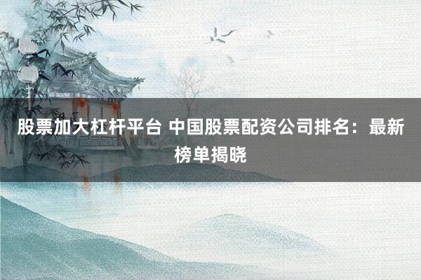 股票加大杠杆平台 中国股票配资公司排名：最新榜单揭晓