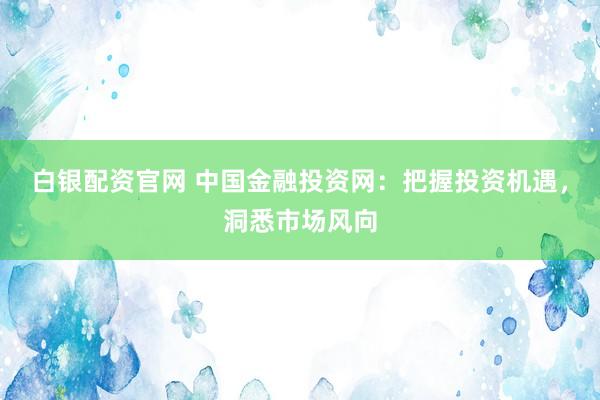 白银配资官网 中国金融投资网：把握投资机遇，洞悉市场风向