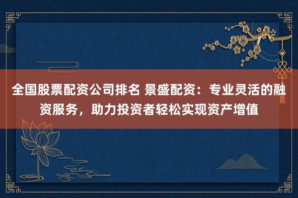 全国股票配资公司排名 景盛配资：专业灵活的融资服务，助力投资者轻松实现资产增值